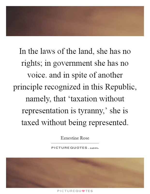 In the laws of the land, she has no rights; in government she has no voice. and in spite of another principle recognized in this Republic, namely, that ‘taxation without representation is tyranny,' she is taxed without being represented Picture Quote #1