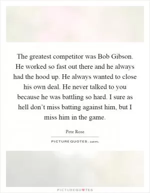 The greatest competitor was Bob Gibson. He worked so fast out there and he always had the hood up. He always wanted to close his own deal. He never talked to you because he was battling so hard. I sure as hell don’t miss batting against him, but I miss him in the game Picture Quote #1