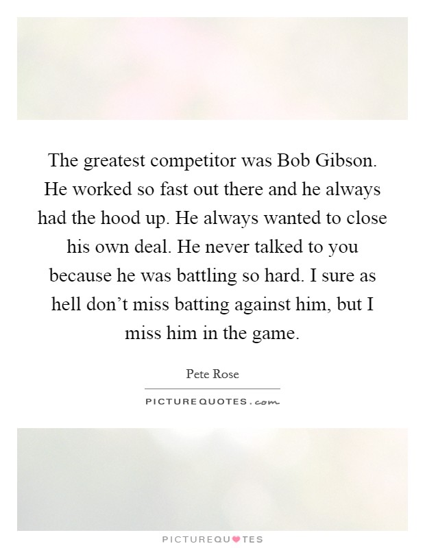The greatest competitor was Bob Gibson. He worked so fast out there and he always had the hood up. He always wanted to close his own deal. He never talked to you because he was battling so hard. I sure as hell don't miss batting against him, but I miss him in the game Picture Quote #1