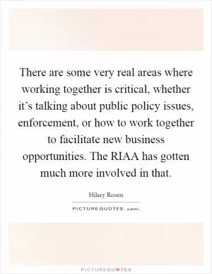 There are some very real areas where working together is critical, whether it’s talking about public policy issues, enforcement, or how to work together to facilitate new business opportunities. The RIAA has gotten much more involved in that Picture Quote #1