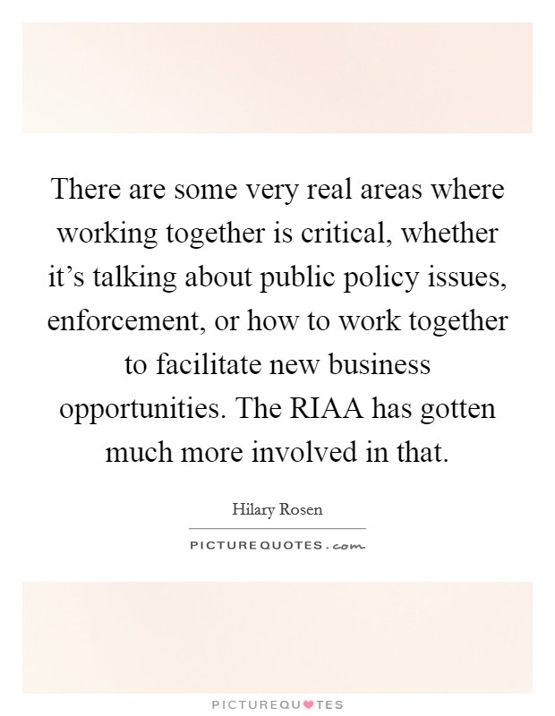 There are some very real areas where working together is critical, whether it's talking about public policy issues, enforcement, or how to work together to facilitate new business opportunities. The RIAA has gotten much more involved in that Picture Quote #1