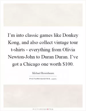 I’m into classic games like Donkey Kong, and also collect vintage tour t-shirts - everything from Olivia Newton-John to Duran Duran. I’ve got a Chicago one worth $100 Picture Quote #1