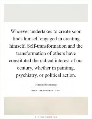 Whoever undertakes to create soon finds himself engaged in creating himself. Self-transformation and the transformation of others have constituted the radical interest of our century, whether in painting, psychiatry, or political action Picture Quote #1