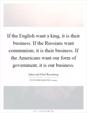 If the English want a king, it is their business. If the Russians want communism, it is their business. If the Americans want our form of government, it is our business Picture Quote #1