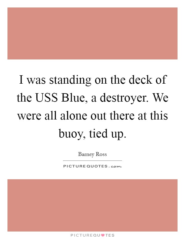 I was standing on the deck of the USS Blue, a destroyer. We were all alone out there at this buoy, tied up Picture Quote #1