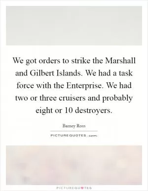 We got orders to strike the Marshall and Gilbert Islands. We had a task force with the Enterprise. We had two or three cruisers and probably eight or 10 destroyers Picture Quote #1