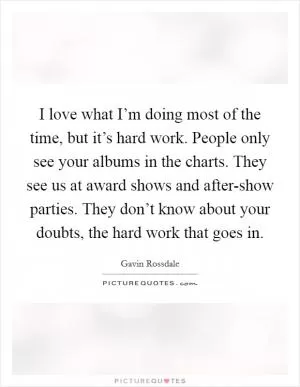 I love what I’m doing most of the time, but it’s hard work. People only see your albums in the charts. They see us at award shows and after-show parties. They don’t know about your doubts, the hard work that goes in Picture Quote #1
