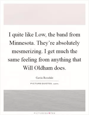 I quite like Low, the band from Minnesota. They’re absolutely mesmerizing. I get much the same feeling from anything that Will Oldham does Picture Quote #1