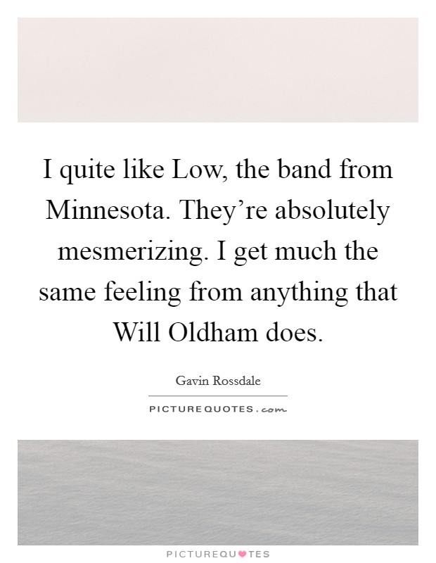 I quite like Low, the band from Minnesota. They're absolutely mesmerizing. I get much the same feeling from anything that Will Oldham does Picture Quote #1