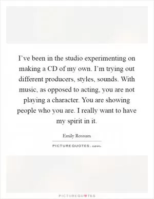 I’ve been in the studio experimenting on making a CD of my own. I’m trying out different producers, styles, sounds. With music, as opposed to acting, you are not playing a character. You are showing people who you are. I really want to have my spirit in it Picture Quote #1