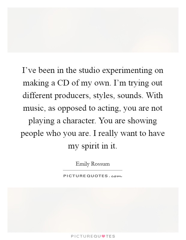 I've been in the studio experimenting on making a CD of my own. I'm trying out different producers, styles, sounds. With music, as opposed to acting, you are not playing a character. You are showing people who you are. I really want to have my spirit in it Picture Quote #1