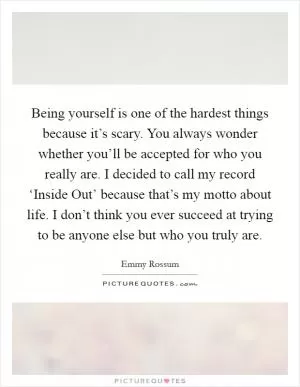 Being yourself is one of the hardest things because it’s scary. You always wonder whether you’ll be accepted for who you really are. I decided to call my record ‘Inside Out’ because that’s my motto about life. I don’t think you ever succeed at trying to be anyone else but who you truly are Picture Quote #1