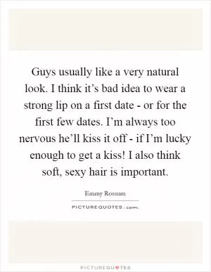 Guys usually like a very natural look. I think it’s bad idea to wear a strong lip on a first date - or for the first few dates. I’m always too nervous he’ll kiss it off - if I’m lucky enough to get a kiss! I also think soft, sexy hair is important Picture Quote #1