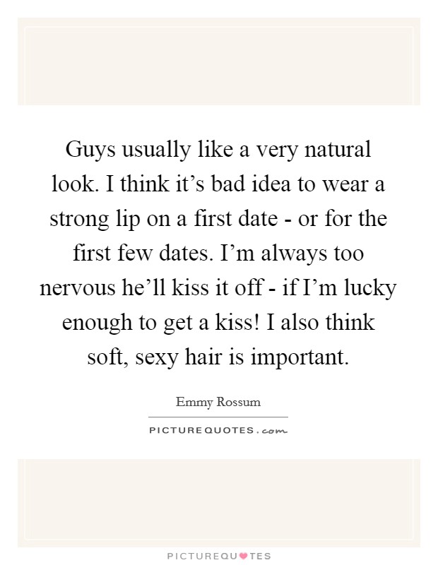 Guys usually like a very natural look. I think it's bad idea to wear a strong lip on a first date - or for the first few dates. I'm always too nervous he'll kiss it off - if I'm lucky enough to get a kiss! I also think soft, sexy hair is important Picture Quote #1