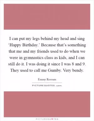 I can put my legs behind my head and sing ‘Happy Birthday.’ Because that’s something that me and my friends used to do when we were in gymnastics class as kids, and I can still do it. I was doing it since I was 8 and 9. They used to call me Gumby. Very bendy Picture Quote #1