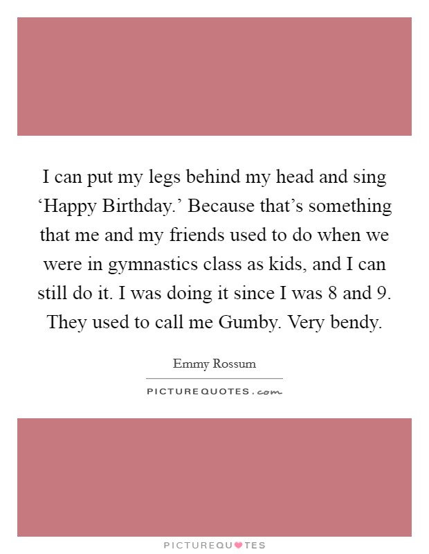 I can put my legs behind my head and sing ‘Happy Birthday.' Because that's something that me and my friends used to do when we were in gymnastics class as kids, and I can still do it. I was doing it since I was 8 and 9. They used to call me Gumby. Very bendy Picture Quote #1