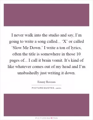 I never walk into the studio and say, I’m going to write a song called... ‘X’ or called ‘Slow Me Down.’ I write a ton of lyrics, often the title is somewhere in those 10 pages of... I call it brain vomit. It’s kind of like whatever comes out of my head and I’m unabashedly just writing it down Picture Quote #1