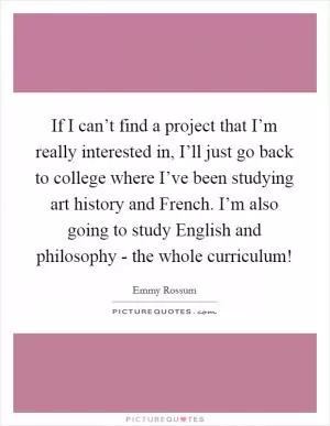 If I can’t find a project that I’m really interested in, I’ll just go back to college where I’ve been studying art history and French. I’m also going to study English and philosophy - the whole curriculum! Picture Quote #1