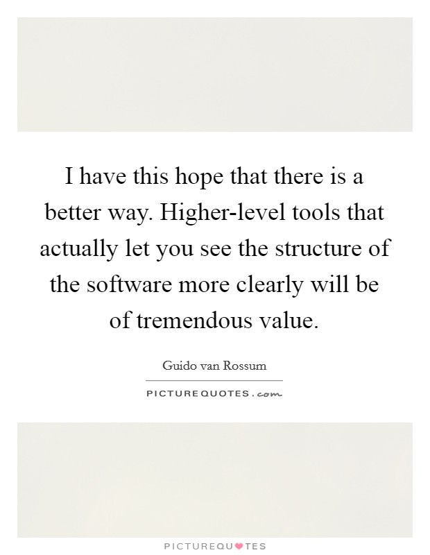 I have this hope that there is a better way. Higher-level tools that actually let you see the structure of the software more clearly will be of tremendous value Picture Quote #1