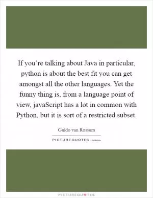 If you’re talking about Java in particular, python is about the best fit you can get amongst all the other languages. Yet the funny thing is, from a language point of view, javaScript has a lot in common with Python, but it is sort of a restricted subset Picture Quote #1