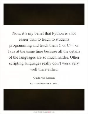 Now, it’s my belief that Python is a lot easier than to teach to students programming and teach them C or C   or Java at the same time because all the details of the languages are so much harder. Other scripting languages really don’t work very well there either Picture Quote #1
