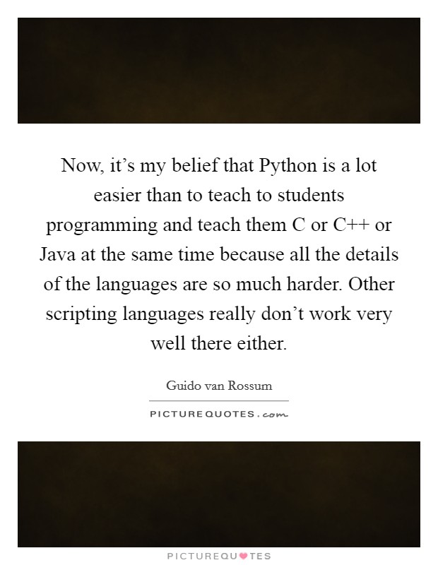 Now, it's my belief that Python is a lot easier than to teach to students programming and teach them C or C   or Java at the same time because all the details of the languages are so much harder. Other scripting languages really don't work very well there either Picture Quote #1