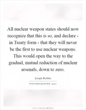 All nuclear weapon states should now recognize that this is so, and declare - in Treaty form - that they will never be the first to use nuclear weapons. This would open the way to the gradual, mutual reduction of nuclear arsenals, down to zero Picture Quote #1