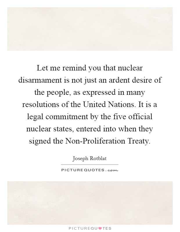 Let me remind you that nuclear disarmament is not just an ardent desire of the people, as expressed in many resolutions of the United Nations. It is a legal commitment by the five official nuclear states, entered into when they signed the Non-Proliferation Treaty Picture Quote #1