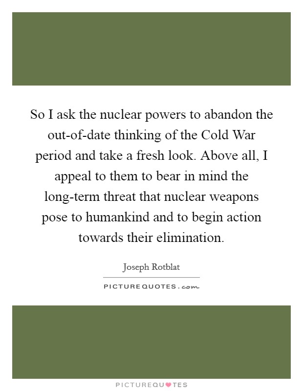 So I ask the nuclear powers to abandon the out-of-date thinking of the Cold War period and take a fresh look. Above all, I appeal to them to bear in mind the long-term threat that nuclear weapons pose to humankind and to begin action towards their elimination Picture Quote #1
