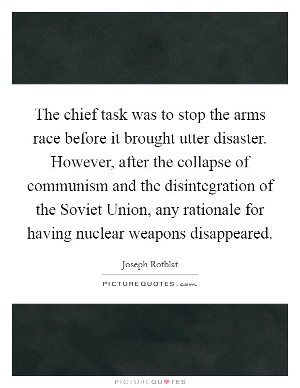 The chief task was to stop the arms race before it brought utter disaster. However, after the collapse of communism and the disintegration of the Soviet Union, any rationale for having nuclear weapons disappeared Picture Quote #1