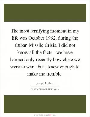 The most terrifying moment in my life was October 1962, during the Cuban Missile Crisis. I did not know all the facts - we have learned only recently how close we were to war - but I knew enough to make me tremble Picture Quote #1