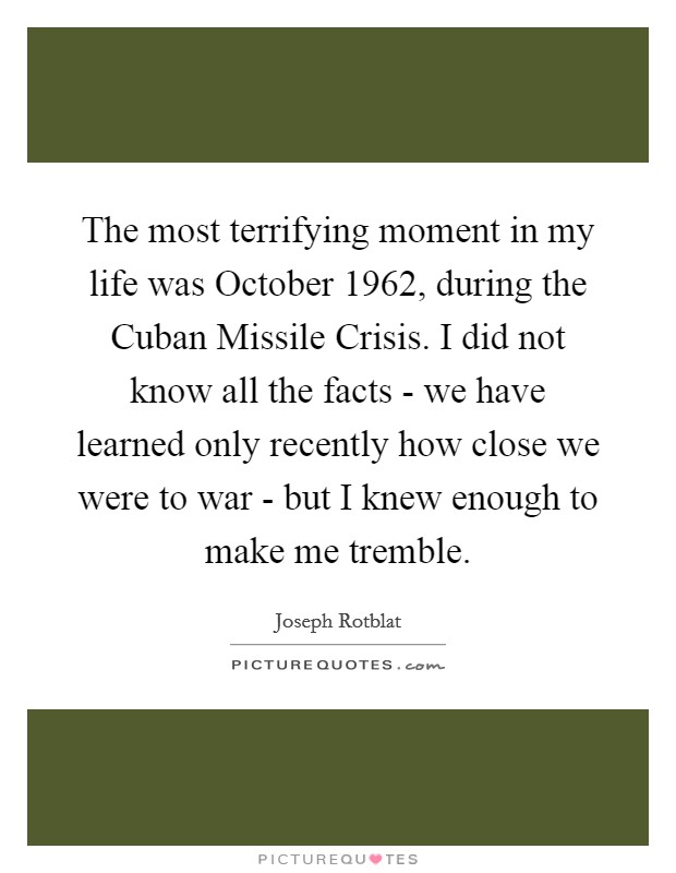 The most terrifying moment in my life was October 1962, during the Cuban Missile Crisis. I did not know all the facts - we have learned only recently how close we were to war - but I knew enough to make me tremble Picture Quote #1
