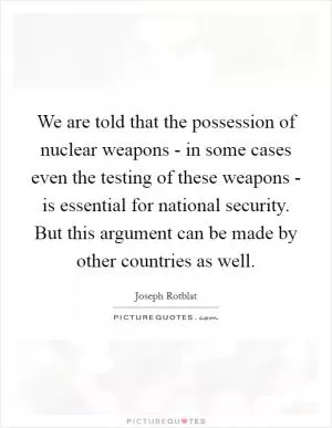 We are told that the possession of nuclear weapons - in some cases even the testing of these weapons - is essential for national security. But this argument can be made by other countries as well Picture Quote #1