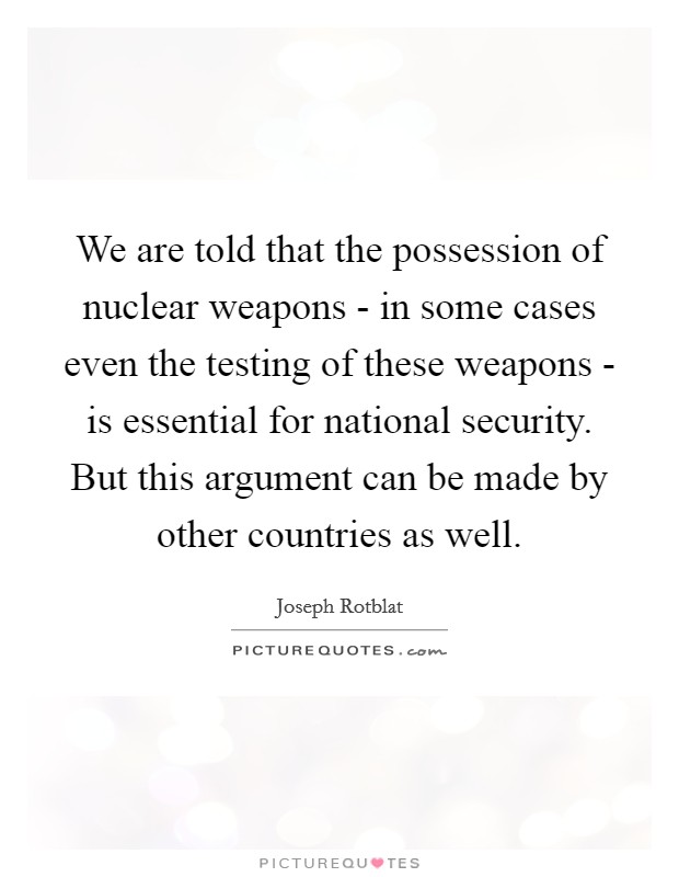 We are told that the possession of nuclear weapons - in some cases even the testing of these weapons - is essential for national security. But this argument can be made by other countries as well Picture Quote #1