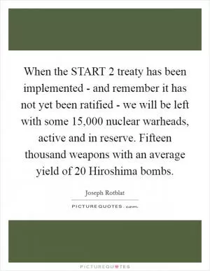 When the START 2 treaty has been implemented - and remember it has not yet been ratified - we will be left with some 15,000 nuclear warheads, active and in reserve. Fifteen thousand weapons with an average yield of 20 Hiroshima bombs Picture Quote #1