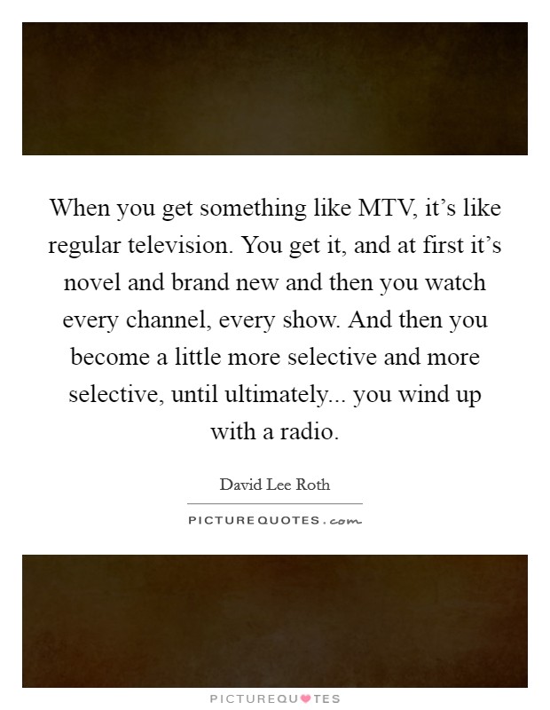 When you get something like MTV, it's like regular television. You get it, and at first it's novel and brand new and then you watch every channel, every show. And then you become a little more selective and more selective, until ultimately... you wind up with a radio Picture Quote #1