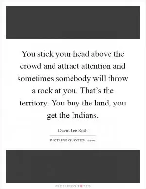 You stick your head above the crowd and attract attention and sometimes somebody will throw a rock at you. That’s the territory. You buy the land, you get the Indians Picture Quote #1