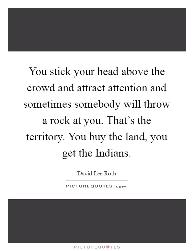 You stick your head above the crowd and attract attention and sometimes somebody will throw a rock at you. That's the territory. You buy the land, you get the Indians Picture Quote #1