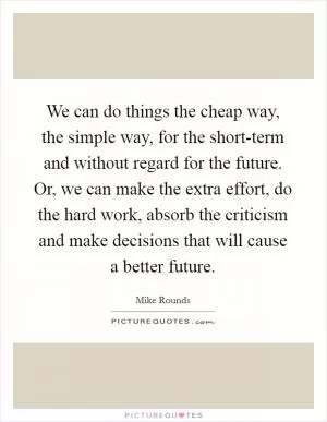 We can do things the cheap way, the simple way, for the short-term and without regard for the future. Or, we can make the extra effort, do the hard work, absorb the criticism and make decisions that will cause a better future Picture Quote #1