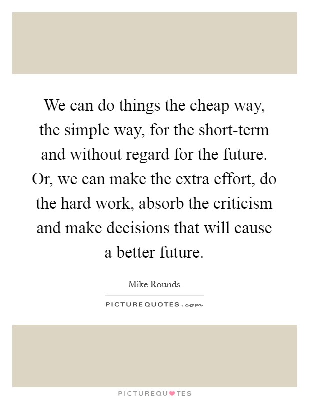 We can do things the cheap way, the simple way, for the short-term and without regard for the future. Or, we can make the extra effort, do the hard work, absorb the criticism and make decisions that will cause a better future Picture Quote #1
