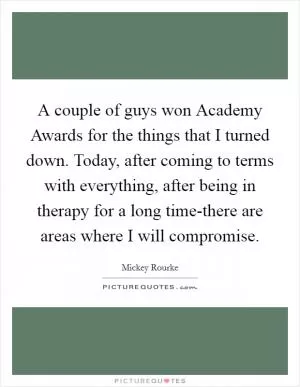 A couple of guys won Academy Awards for the things that I turned down. Today, after coming to terms with everything, after being in therapy for a long time-there are areas where I will compromise Picture Quote #1
