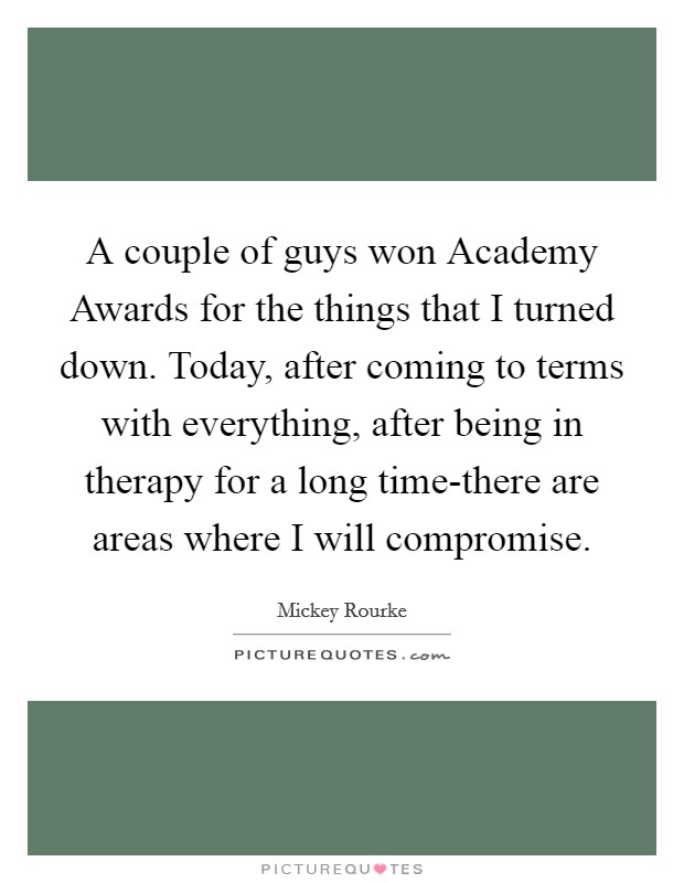 A couple of guys won Academy Awards for the things that I turned down. Today, after coming to terms with everything, after being in therapy for a long time-there are areas where I will compromise Picture Quote #1
