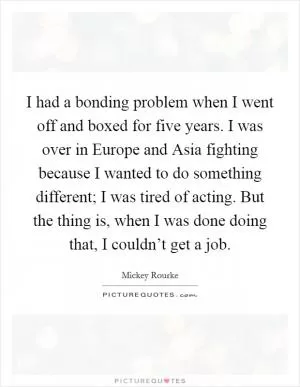 I had a bonding problem when I went off and boxed for five years. I was over in Europe and Asia fighting because I wanted to do something different; I was tired of acting. But the thing is, when I was done doing that, I couldn’t get a job Picture Quote #1