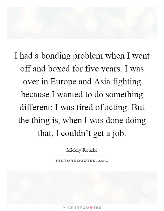 I had a bonding problem when I went off and boxed for five years. I was over in Europe and Asia fighting because I wanted to do something different; I was tired of acting. But the thing is, when I was done doing that, I couldn't get a job Picture Quote #1
