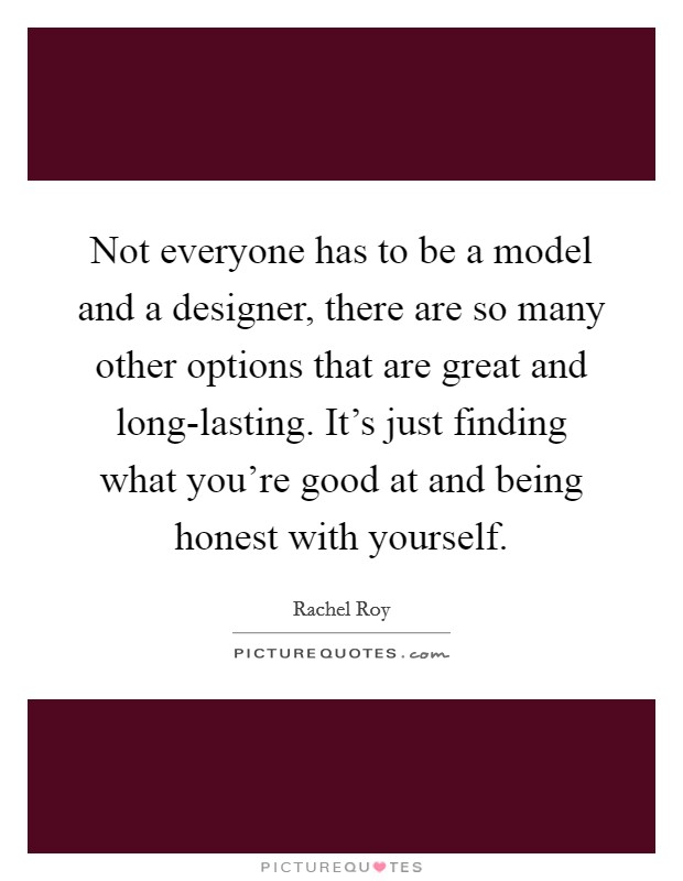 Not everyone has to be a model and a designer, there are so many other options that are great and long-lasting. It's just finding what you're good at and being honest with yourself Picture Quote #1