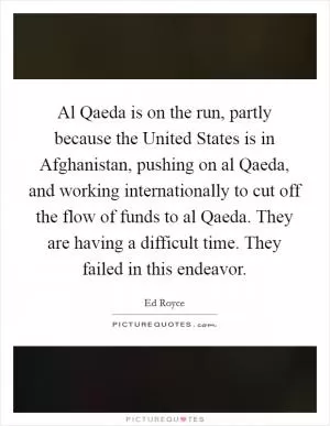Al Qaeda is on the run, partly because the United States is in Afghanistan, pushing on al Qaeda, and working internationally to cut off the flow of funds to al Qaeda. They are having a difficult time. They failed in this endeavor Picture Quote #1