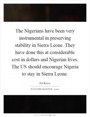 The Nigerians have been very instrumental in preserving stability in Sierra Leone. They have done this at considerable cost in dollars and Nigerian lives. The US should encourage Nigeria to stay in Sierra Leone Picture Quote #1