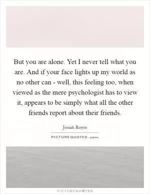 But you are alone. Yet I never tell what you are. And if your face lights up my world as no other can - well, this feeling too, when viewed as the mere psychologist has to view it, appears to be simply what all the other friends report about their friends Picture Quote #1