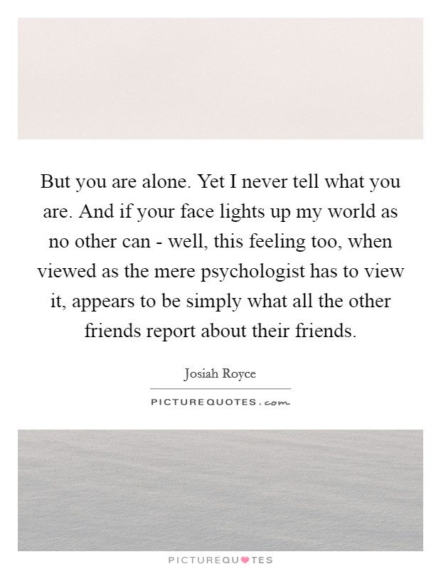 But you are alone. Yet I never tell what you are. And if your face lights up my world as no other can - well, this feeling too, when viewed as the mere psychologist has to view it, appears to be simply what all the other friends report about their friends Picture Quote #1