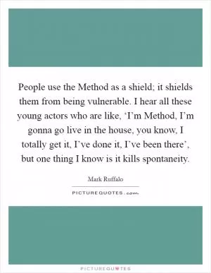 People use the Method as a shield; it shields them from being vulnerable. I hear all these young actors who are like, ‘I’m Method, I’m gonna go live in the house, you know, I totally get it, I’ve done it, I’ve been there’, but one thing I know is it kills spontaneity Picture Quote #1